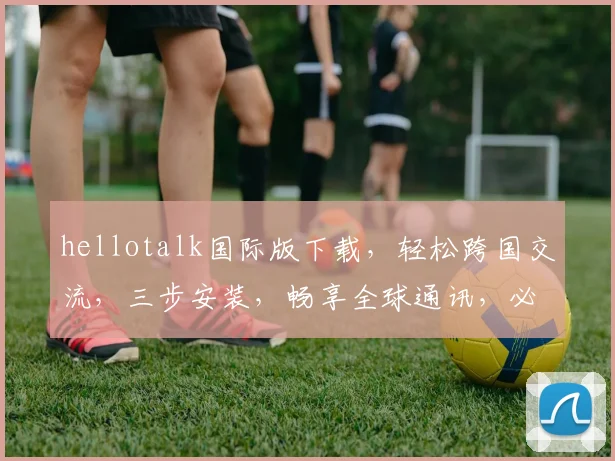 hellotalk国际版下载，轻松跨国交流，三步安装，畅享全球通讯，必备神器