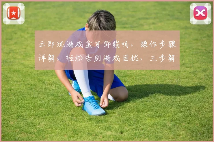 云即玩游戏盒可卸载吗，操作步骤详解，轻松告别游戏困扰，三步解决