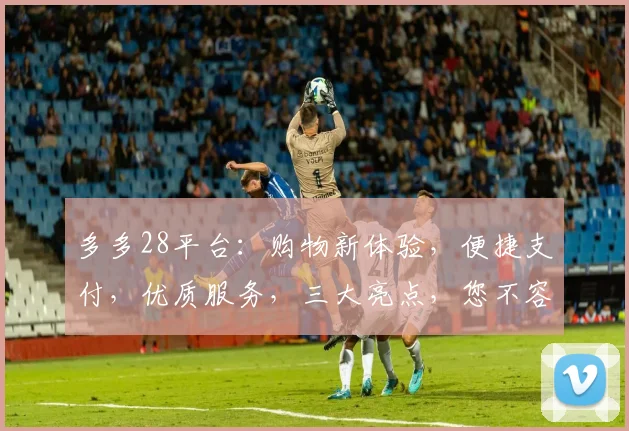 多多28平台：购物新体验，便捷支付，优质服务，三大亮点，您不容错过