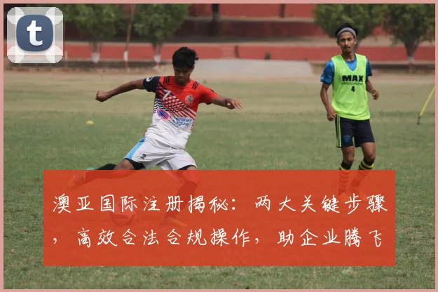 澳亚国际注册揭秘：两大关键步骤，高效合法合规操作，助企业腾飞