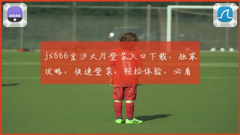 js666金沙大厅登录入口下载，独家攻略，快速登录，轻松体验，必看三步，安全可靠，不容错过