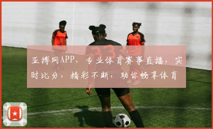 亚搏网APP，专业体育赛事直播，实时比分，精彩不断，助你畅享体育盛宴，一触即达